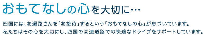 おもてなしの心を大切に・・・四国には、お遍路さんを「お接待」するという「おもてなしの心」が息づいています。 私たちはその心を大切にし、四国の高速道路での快適なドライブをサポートしています。